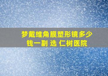 梦戴维角膜塑形镜多少钱一副 选 仁树医院